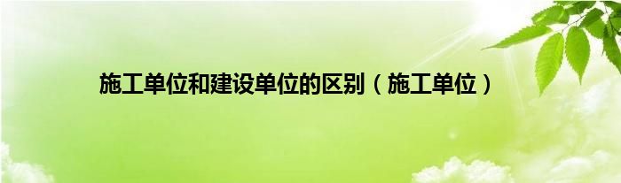 施工单位和建设单位的区别（施工单位）