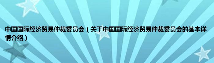 中国国际经济贸易仲裁委员会（关于中国国际经济贸易仲裁委员会的基本详情介绍）