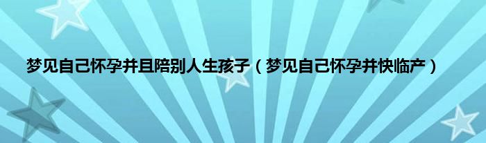 梦见自己怀孕并且陪别人生孩子（梦见自己怀孕并快临产）