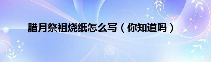 腊月祭祖烧纸怎么写（你知道吗）