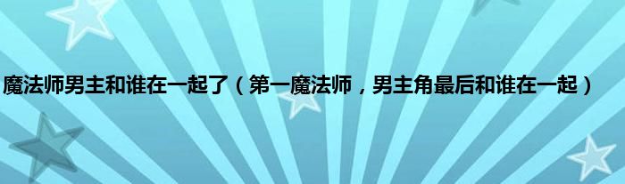 魔法师男主和谁在一起了（第一魔法师，男主角最后和谁在一起）