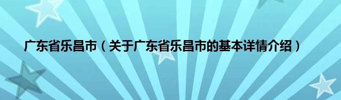 广东省乐昌市（关于广东省乐昌市的基本详情介绍）