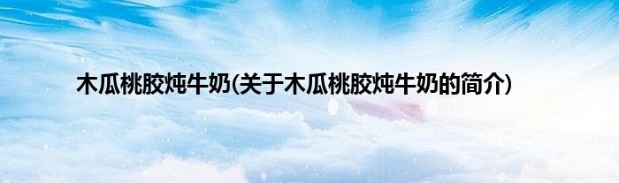 木瓜桃胶炖牛奶(关于木瓜桃胶炖牛奶的简介)