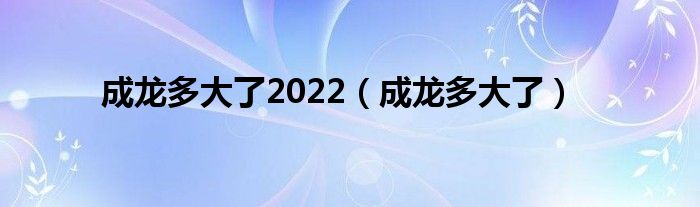 成龙多大了2022（成龙多大了）
