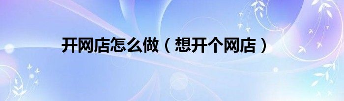 开网店怎么做（想开个网店）