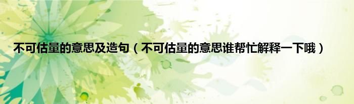 不可估量的意思及造句（不可估量的意思谁帮忙解释一下哦）