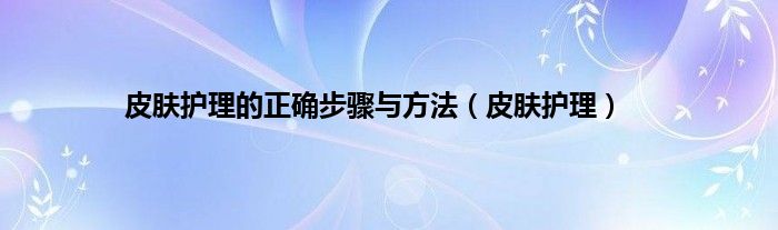 皮肤护理的正确步骤与方法（皮肤护理）