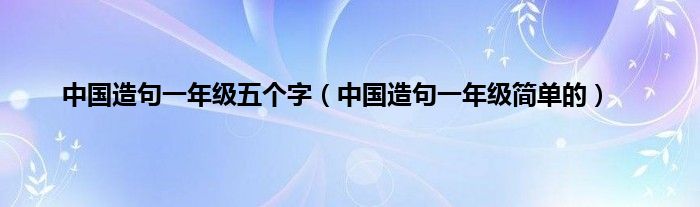 中国造句一年级五个字（中国造句一年级简单的）