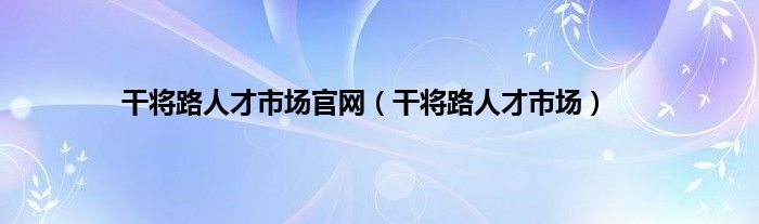 干将路人才市场官网（干将路人才市场）